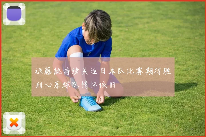 远藤航持续关注日本队比赛期待胜利心系球队情怀依旧