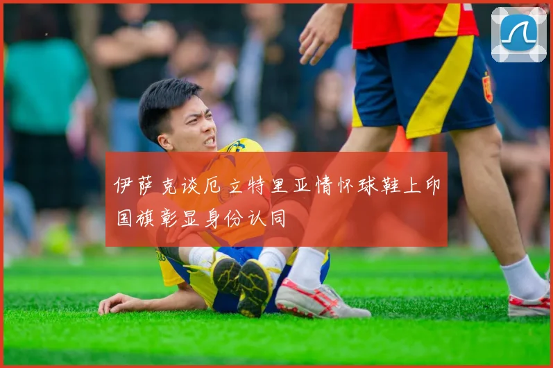 伊萨克谈厄立特里亚情怀球鞋上印国旗彰显身份认同