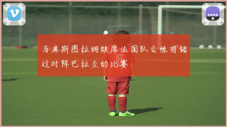 马库斯图拉姆缺席法国队合练将错过对阵巴拉圭的比赛