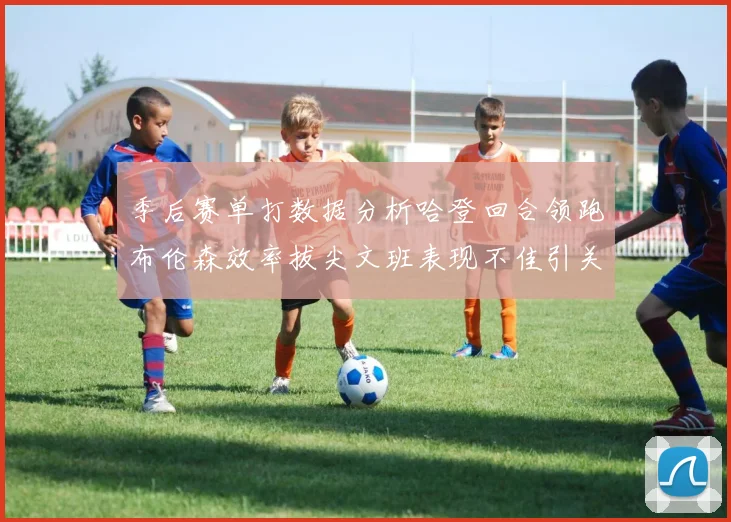 季后赛单打数据分析哈登回合领跑布伦森效率拔尖文班表现不佳引关注