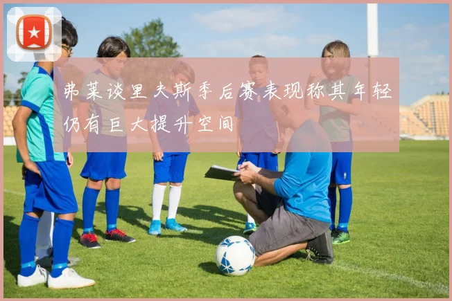 弗莱谈里夫斯季后赛表现称其年轻仍有巨大提升空间