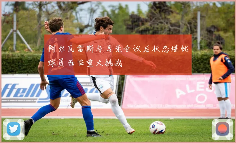 阿尔瓦雷斯与马竞会议后状态堪忧球员面临重大挑战