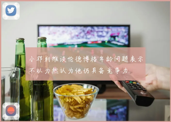 小邓利维谈伦德博格年龄问题表示不以为然认为他仍具备竞争力