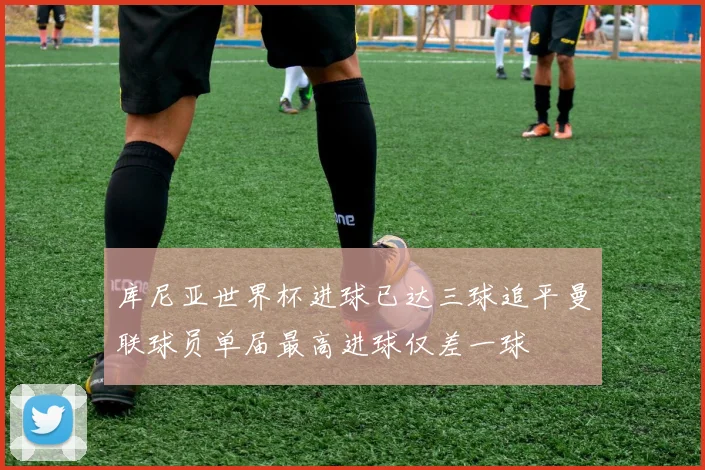 库尼亚世界杯进球已达三球追平曼联球员单届最高进球仅差一球