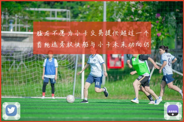 猛龙不愿为小卡交易提供超过一个首轮选秀权快船与小卡未来动向仍不明朗
