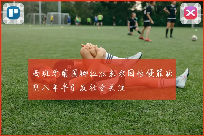 西班牙前国脚拉法米尔因性侵罪获刑八年半引发社会关注