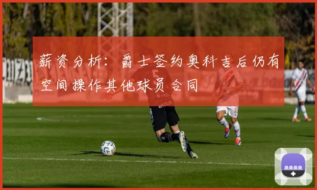 薪资分析：爵士签约奥科吉后仍有空间操作其他球员合同