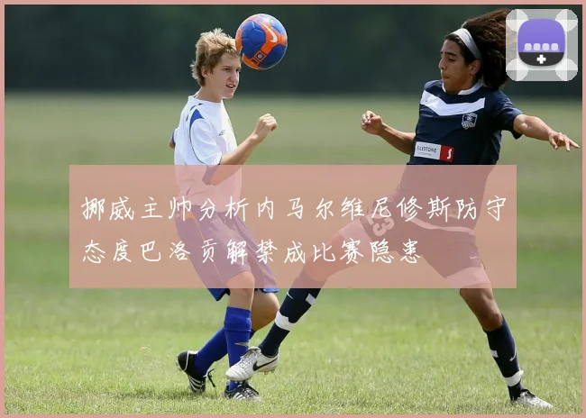 挪威主帅分析内马尔维尼修斯防守态度巴洛贡解禁成比赛隐患