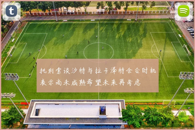 托利索谈沙特与拉卡泽特会合时机表示尚未成熟希望未来再考虑