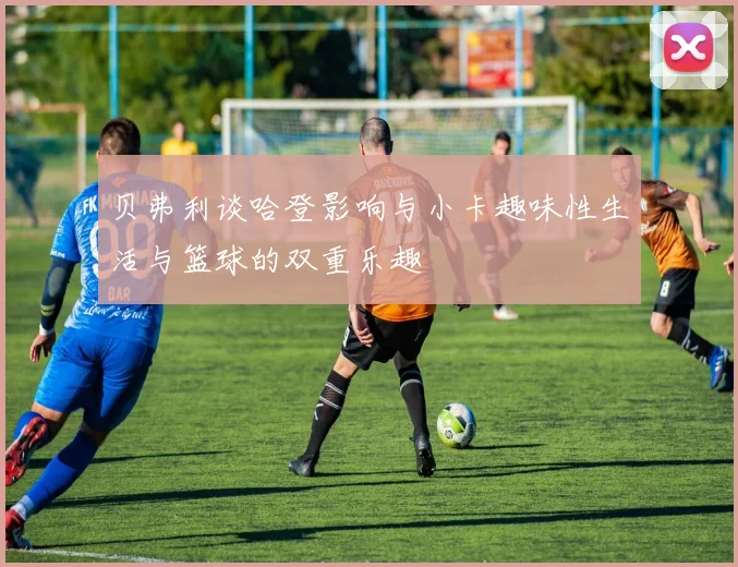 贝弗利谈哈登影响与小卡趣味性生活与篮球的双重乐趣