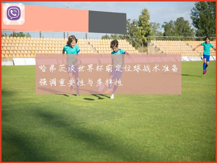 哈弗茨谈世界杯前定位球战术准备强调重要性与多样性