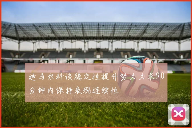 迪马尔科谈稳定性提升努力力求90分钟内保持表现连续性